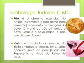 Simbologia Judaico-Cristã
 Pão:

é o alimento essencial. No
Antigo Testamento o pão ázimo (sem
fermento) representa as privações do
povo. O maná do céu alimentou o
povo. Jesus é o novo maná, o pão
que desceu do céu.

 Vinho:

é associado ao sangue. Na
Bíblia simboliza a alegria. Em S. João
aparece junto ao pão (Eucaristia).
Representa a vinda do Reino de
Deus.

 