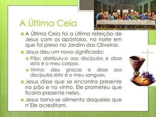 A Última Ceia
A

Última Ceia foi a última refeição de
Jesus com os apóstolos, na noite em
que foi preso no Jardim das Oliveiras.
 Jesus deu um novo significado:



Pão: distribuiu-o aos discípulos e disse
«isto é o meu corpo».
Vinho: deu graças e disse aos
discípulos «isto é o meu sangue».

 Jesus

disse que se encontra presente
no pão e no vinho. Ele prometeu que
ficaria presente neles.
 Jesus torna-se alimento daqueles que
n’Ele acreditam.

 