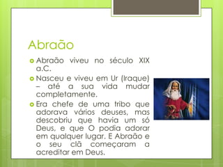 Abraão
 Abraão

viveu no século XIX

a.C.
 Nasceu e viveu em Ur (Iraque)
– até a sua vida mudar
completamente.
 Era chefe de uma tribo que
adorava vários deuses, mas
descobriu que havia um só
Deus, e que O podia adorar
em qualquer lugar. E Abraão e
o seu clã começaram a
acreditar em Deus.

 