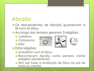 Abraão
 Os

descendentes de Abraão guardavam a
fé num só Deus.
 Ao longo dos tempos geraram 3 religiões:





Judaísmo
Cristianismo
Islão

 Estas




religiões:

Acreditam num só Deus;
Reconhecem Abraão como primeiro crente
(religiões abraâmicas);
Têm por base a revelação de Deus ao pai de
todos os crentes.

 