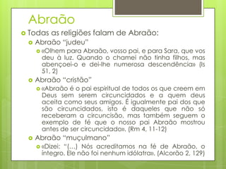 Abraão
 Todas


as religiões falam de Abraão:

Abraão “judeu”
 «Olhem

para Abraão, vosso pai, e para Sara, que vos
deu à luz. Quando o chamei não tinha filhos, mas
abençoei-o e dei-lhe numerosa descendência» (Is
51, 2)



Abraão “cristão”
 «Abraão

é o pai espiritual de todos os que creem em
Deus sem serem circuncidados e a quem deus
aceita como seus amigos. É igualmente pai dos que
são circuncidados, isto é daqueles que não só
receberam a circuncisão, mas também seguem o
exemplo de fé que o nosso pai Abraão mostrou
antes de ser circuncidado». (Rm 4, 11-12)



Abraão “muçulmano”
 «Dizei:

“(…) Nós acreditamos na fé de Abraão, o
íntegro. Ele não foi nenhum idólatra». (Alcorão 2, 129)

 