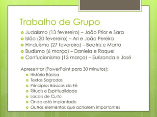 Trabalho de Grupo







Judaísmo (13 fevereiro) – João Prior e Sara
Islão (20 fevereiro) – Ari e João Pereira
Hinduísmo (27 fevereiro) – Beatriz e Marta
Budismo (6 março) – Daniela e Raquel
Confucionismo (13 março) – Eurizanda e José

Apresentar (PowerPoint para 30 minutos):








História Básica
Textos Sagrados
Princípios Básicos da Fé
Rituais e Espiritualidade
Locais de Culto
Onde está implantado
Outros elementos que acharem importantes

 