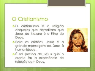 O Cristianismo
O

cristianismo é a religião
daqueles que acreditam que
Jesus de Nazaré é o Filho de
Deus.
 Para os cristãos, Jesus é a
grande mensagem de Deus à
humanidade.
 É na pessoa de Jesus que o
crente faz a experiência de
relação com Deus.

 