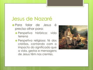 Jesus de Nazaré
 Para

falar de Jesus
preciso olhar para:



é

Perspetiva histórica: vida
terrena
Perspetiva religiosa: fé dos
cristãos, contando com o
impacto do significado que
a vida, gestos e mensagens
de Jesus têm nos crentes.

 
