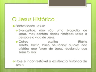 O Jesus Histórico
 Fontes




sobre Jesus:

Evangelhos: não são uma biografia de
Jesus, mas contêm dados históricos sobre a
pessoa e a vida de Jesus.
Outros
escritos
(Flávio
Josefo, Tácito, Plínio, Seutónio): autores não
cristãos que falam de Jesus, revelando que
Jesus foi real.

 Hoje

é incontestável a existência histórica de
Jesus.

 