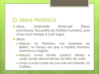 O Jesus Histórico
 Jesus,

chamado
Emanuel
(Deus
connosco), faz parte da história humana, pois
viveu num tempo e num lugar.
 Jesus:






Nasceu na Palestina, nos arredores de
Belém, no tempo em que o Império Romano
dominava a região;
Nasceu numa família judaica (Maria e
José), sendo descendentes da tribo de Judá;
Viveu a maior parte da sua vida em Nazaré, na
Galileia.

 