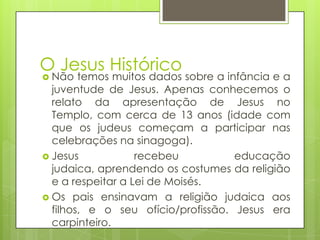 O Jesus Histórico
 Não

temos muitos dados sobre a infância e a
juventude de Jesus. Apenas conhecemos o
relato da apresentação de Jesus no
Templo, com cerca de 13 anos (idade com
que os judeus começam a participar nas
celebrações na sinagoga).
 Jesus
recebeu
educação
judaica, aprendendo os costumes da religião
e a respeitar a Lei de Moisés.
 Os pais ensinavam a religião judaica aos
filhos, e o seu ofício/profissão. Jesus era
carpinteiro.

 