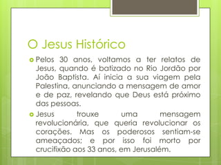 O Jesus Histórico
 Pelos

30 anos, voltamos a ter relatos de
Jesus, quando é batizado no Rio Jordão por
João Baptista. Aí inicia a sua viagem pela
Palestina, anunciando a mensagem de amor
e de paz, revelando que Deus está próximo
das pessoas.
 Jesus
trouxe
uma
mensagem
revolucionária, que queria revolucionar os
corações. Mas os poderosos sentiam-se
ameaçados; e por isso foi morto por
crucifixão aos 33 anos, em Jerusalém.

 