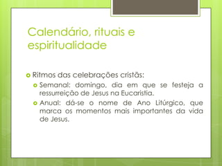 Calendário, rituais e
espiritualidade
 Ritmos



das celebrações cristãs:

Semanal: domingo, dia em que se festeja a
ressurreição de Jesus na Eucaristia.
Anual: dá-se o nome de Ano Litúrgico, que
marca os momentos mais importantes da vida
de Jesus.

 
