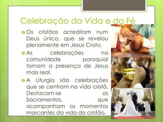 Celebração da Vida e da Fé
 Os

cristãos acreditam num
Deus único, que se revelou
plenamente em Jesus Cristo.
 As
celebrações
na
comunidade
paroquial
tornam a presença de Jesus
mais real.
 A Liturgia são celebrações
que se centram na vida cristã.
Destacam-se
os
Sacramentos,
que
acompanham os momentos
marcantes da vida do cristão.

 