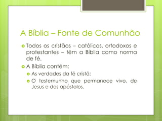 A Bíblia – Fonte de Comunhão
 Todos

os cristãos – católicos, ortodoxos e
protestantes – têm a Bíblia como norma
de fé.
 A Bíblia contém:



As verdades da fé cristã;
O testemunho que permanece vivo, de
Jesus e dos apóstolos.

 