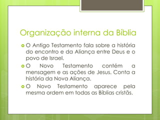 Organização interna da Bíblia
O

Antigo Testamento fala sobre a história
do encontro e da Aliança entre Deus e o
povo de Israel.
O
Novo
Testamento
contém
a
mensagem e as ações de Jesus. Conta a
história da Nova Aliança.
O
Novo Testamento aparece pela
mesma ordem em todas as Bíblias cristãs.

 