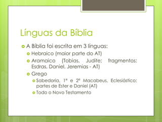 Línguas da Bíblia
A




Bíblia foi escrita em 3 línguas:
Hebraico (maior parte do AT)
Aramaico (Tobias, Judite;
Esdras, Daniel, Jeremias - AT)
Grego
 Sabedoria,

fragmentos:

1ª e 2ª Macabeus, Eclesiástico;
partes de Ester e Daniel (AT)
 Todo o Novo Testamento

 