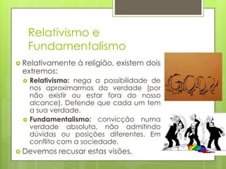 Relativismo e
Fundamentalismo
 Relativamente

extremos:




à religião, existem dois

Relativismo: nega a possibilidade de
nos aproximarmos da verdade (por
não existir ou estar fora do nosso
alcance). Defende que cada um tem
a sua verdade.
Fundamentalismo: convicção numa
verdade absoluta, não admitindo
dúvidas ou posições diferentes. Em
conflito com a sociedade.

 Devemos

recusar estas visões.

 