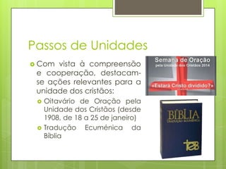 Passos de Unidades
 Com

vista à compreensão
e cooperação, destacamse ações relevantes para a
unidade dos cristãos:




Oitavário de Oração pela
Unidade dos Cristãos (desde
1908, de 18 a 25 de janeiro)
Tradução Ecuménica da
Bíblia

 