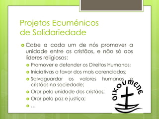Projetos Ecuménicos
de Solidariedade
 Cabe

a cada um de nós promover a
unidade entre os cristãos, e não só aos
líderes religiosos:







Promover e defender os Direitos Humanos;
Iniciativas a favor dos mais carenciados;
Salvaguardar os valores humanos e
cristãos na sociedade;
Orar pela unidade dos cristãos;
Orar pela paz e justiça;
…

 