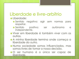 Liberdade e livre-arbítrio
 Liberdade:



Sentido negativo: agir sem normas para
respeitar.
Sentido
positivo:
ser
autónomo
e
independente.

 Viver

em liberdade é também viver com os
outros.
 A minha liberdade termina onde começa a
liberdade do outro.
 Numa sociedade somos influenciados, mas
somos livres de tomar a nossa decisão.
 O ser humano é o único ser capaz de
liberdade.

 