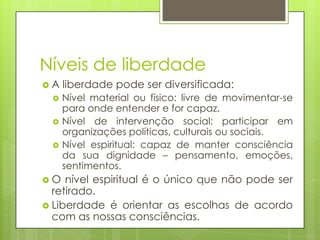 Níveis de liberdade
A




O

liberdade pode ser diversificada:
Nível material ou físico: livre de movimentar-se
para onde entender e for capaz.
Nível de intervenção social: participar em
organizações políticas, culturais ou sociais.
Nível espiritual: capaz de manter consciência
da sua dignidade – pensamento, emoções,
sentimentos.

nível espiritual é o único que não pode ser
retirado.
 Liberdade é orientar as escolhas de acordo
com as nossas consciências.

 