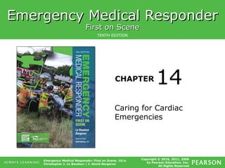 Emergency Medical ResponderEmergency Medical Responder
First on SceneFirst on Scene
CHAPTER
TENTH EDITION
Copyright © 2016, 2011, 2009
by Pearson Education, Inc.
All Rights Reserved
Emergency Medical Responder: First on Scene, 10/e
Christopher J. Le Baudour | J. David Bergeron
Caring for Cardiac
Emergencies
14
 