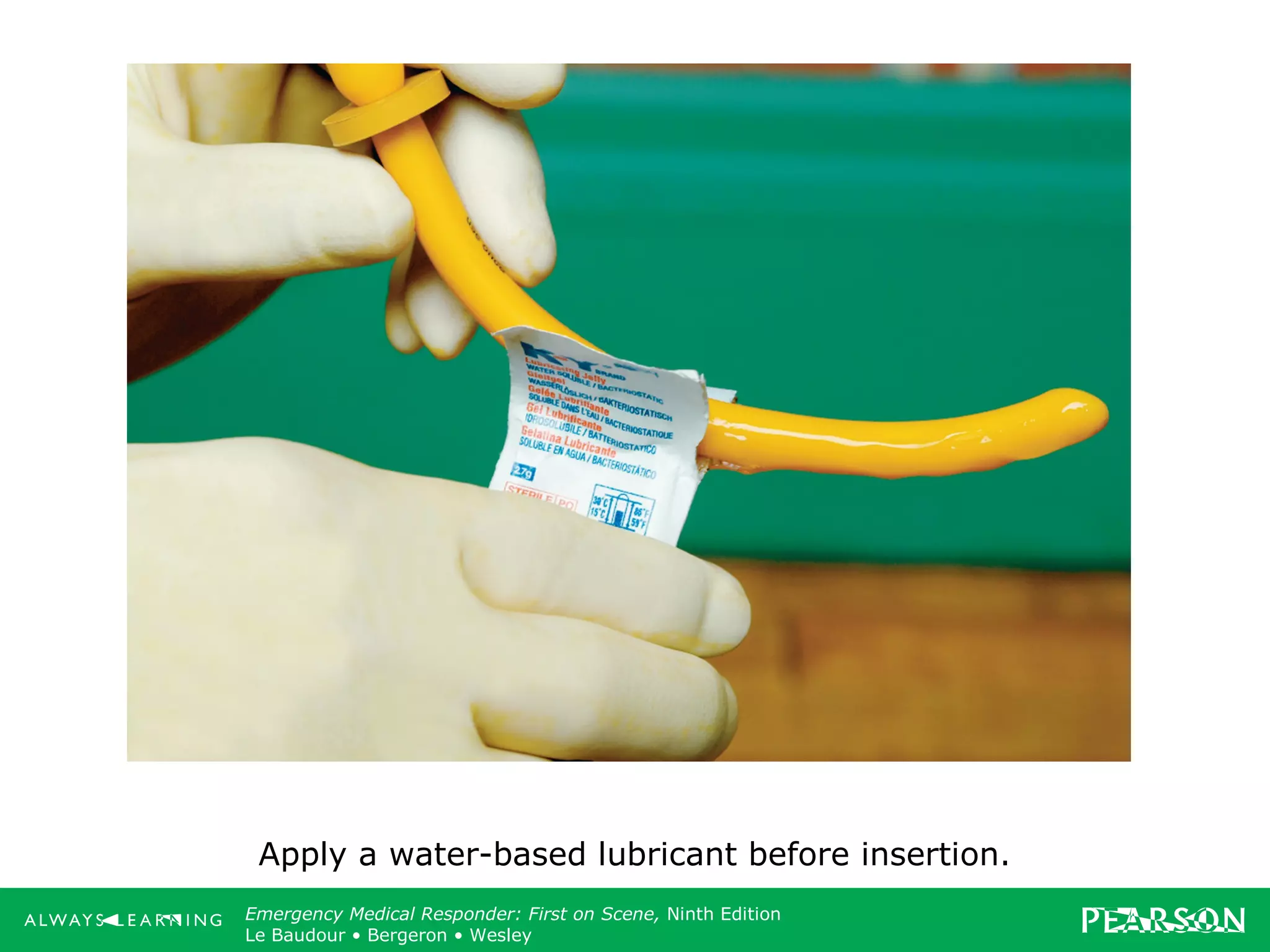 Copyright ©2012 by Pearson Education, Inc.
All rights reserved.
Emergency Care, Twelfth Edition
Daniel J. Limmer • O’Keefe • Grant • Murray • Bergeron • Dickinson
Emergency Medical Responder: First on Scene, Ninth Edition
Le Baudour • Bergeron • Wesley
Apply a water-based lubricant before insertion.
 