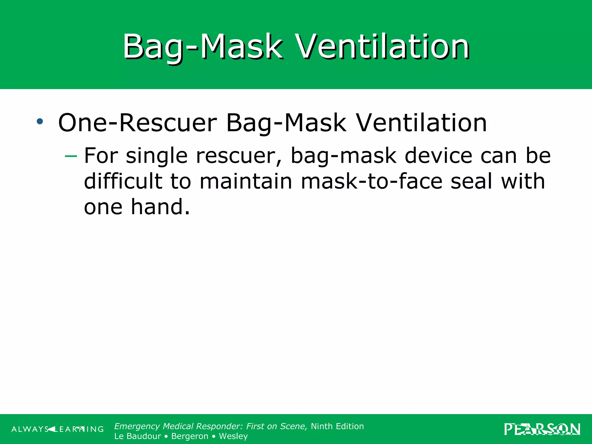 Copyright ©2012 by Pearson Education, Inc.
All rights reserved.
Emergency Care, Twelfth Edition
Daniel J. Limmer • O’Keefe • Grant • Murray • Bergeron • Dickinson
Emergency Medical Responder: First on Scene, Ninth Edition
Le Baudour • Bergeron • Wesley
Bag-Mask VentilationBag-Mask Ventilation
• One-Rescuer Bag-Mask Ventilation
– For single rescuer, bag-mask device can be
difficult to maintain mask-to-face seal with
one hand.
 