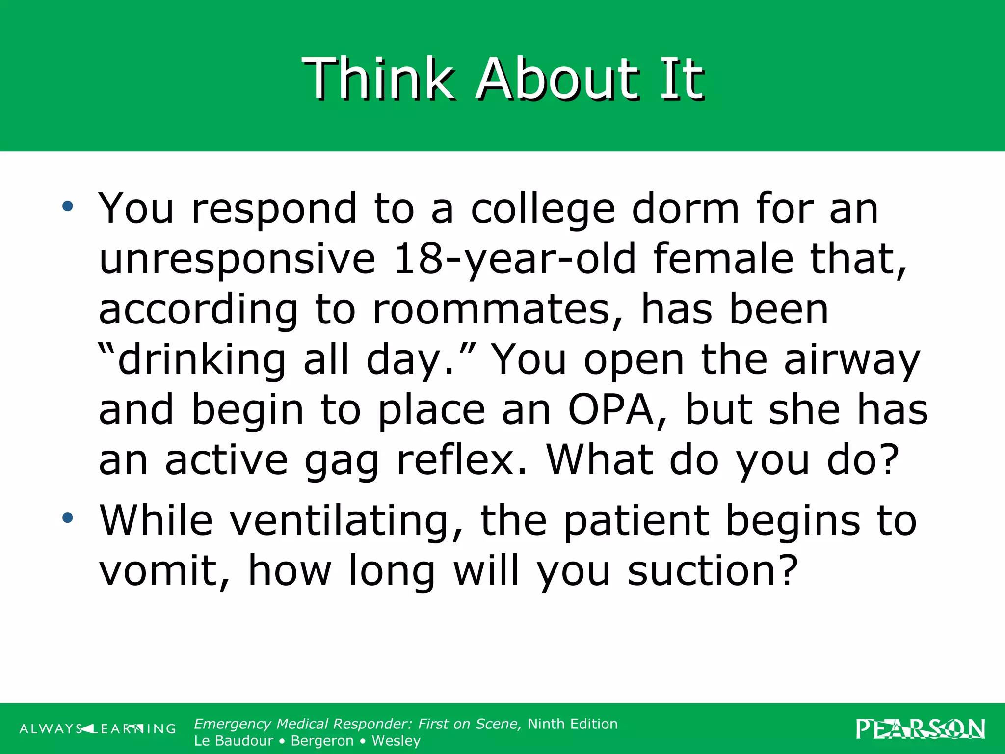 Copyright ©2012 by Pearson Education, Inc.
All rights reserved.
Emergency Care, Twelfth Edition
Daniel J. Limmer • O’Keefe • Grant • Murray • Bergeron • Dickinson
Emergency Medical Responder: First on Scene, Ninth Edition
Le Baudour • Bergeron • Wesley
Think About ItThink About It
• You respond to a college dorm for an
unresponsive 18-year-old female that,
according to roommates, has been
“drinking all day.” You open the airway
and begin to place an OPA, but she has
an active gag reflex. What do you do?
• While ventilating, the patient begins to
vomit, how long will you suction?
 