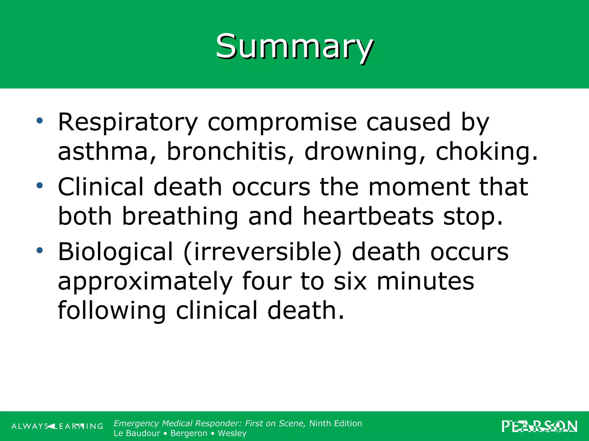 Copyright ©2012 by Pearson Education, Inc.
All rights reserved.
Emergency Care, Twelfth Edition
Daniel J. Limmer • O’Keefe • Grant • Murray • Bergeron • Dickinson
Emergency Medical Responder: First on Scene, Ninth Edition
Le Baudour • Bergeron • Wesley
SummarySummary
• Respiratory compromise caused by
asthma, bronchitis, drowning, choking.
• Clinical death occurs the moment that
both breathing and heartbeats stop.
• Biological (irreversible) death occurs
approximately four to six minutes
following clinical death.
 