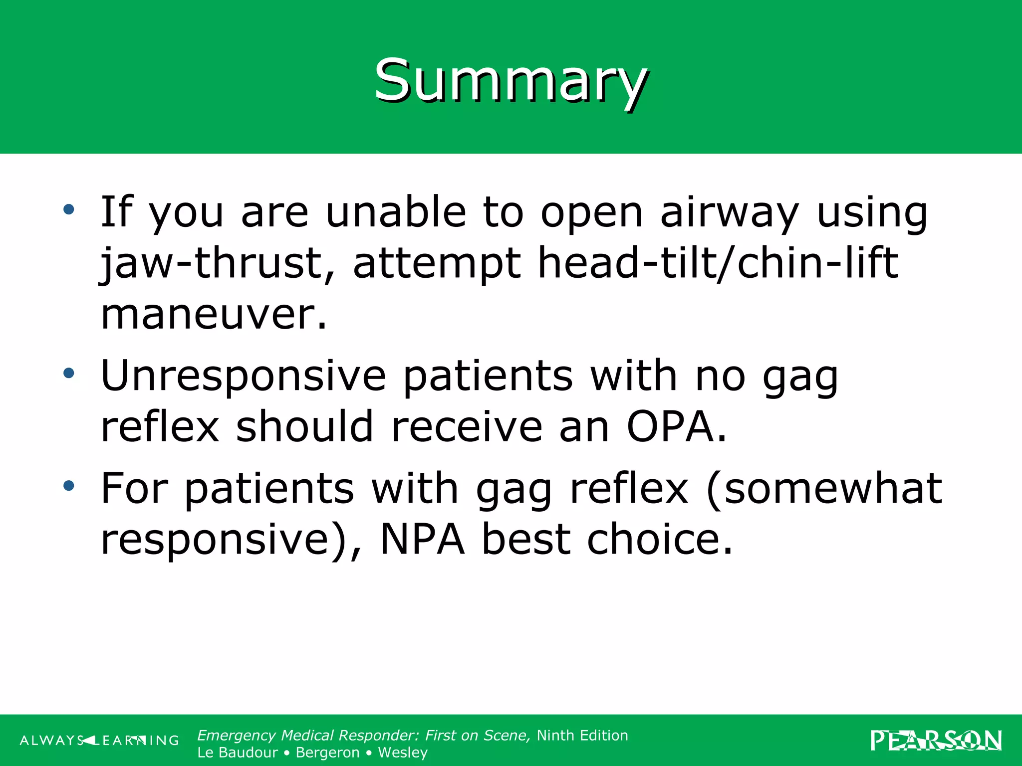 Copyright ©2012 by Pearson Education, Inc.
All rights reserved.
Emergency Care, Twelfth Edition
Daniel J. Limmer • O’Keefe • Grant • Murray • Bergeron • Dickinson
Emergency Medical Responder: First on Scene, Ninth Edition
Le Baudour • Bergeron • Wesley
SummarySummary
• If you are unable to open airway using
jaw-thrust, attempt head-tilt/chin-lift
maneuver.
• Unresponsive patients with no gag
reflex should receive an OPA.
• For patients with gag reflex (somewhat
responsive), NPA best choice.
 