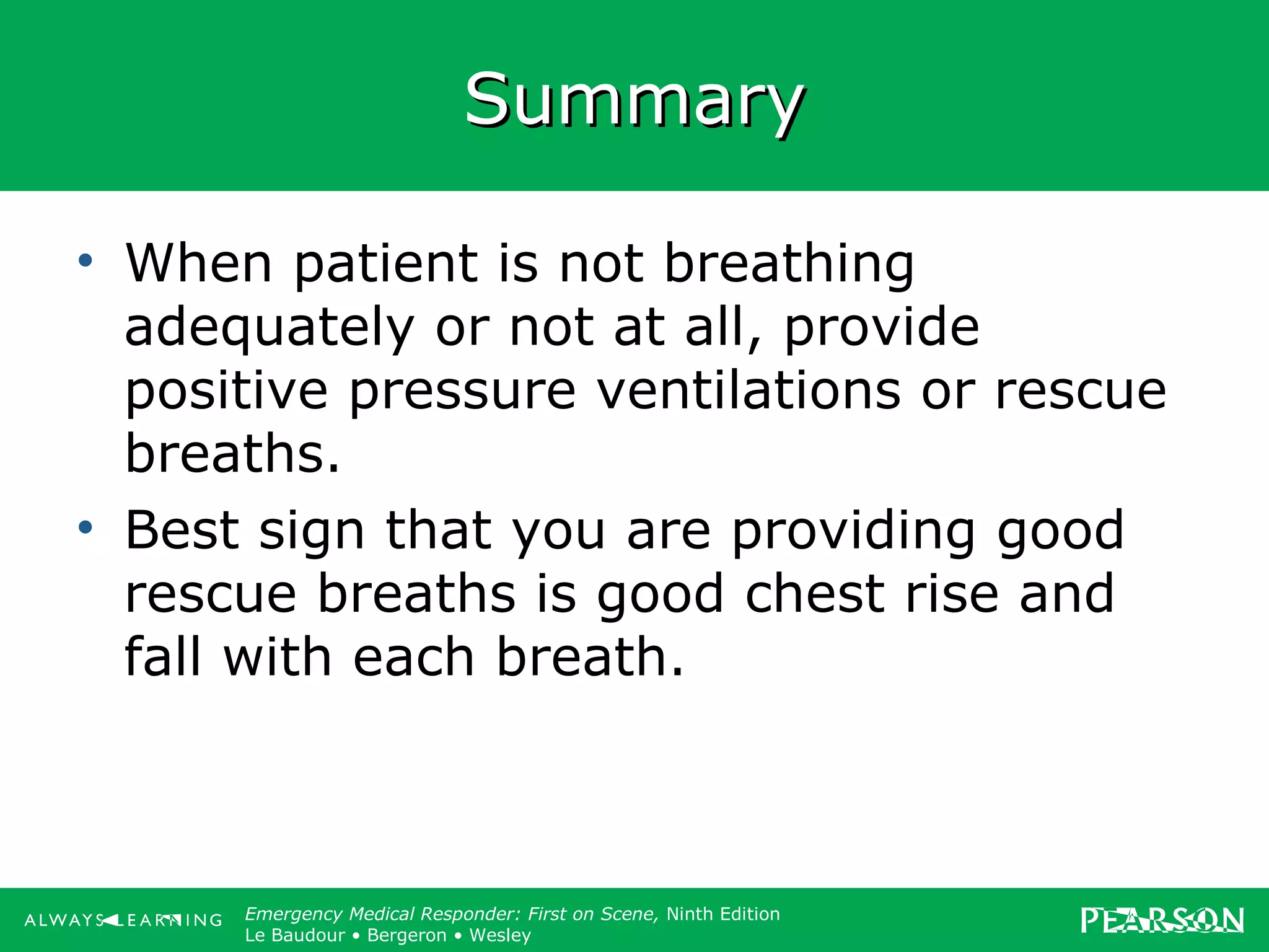 Copyright ©2012 by Pearson Education, Inc.
All rights reserved.
Emergency Care, Twelfth Edition
Daniel J. Limmer • O’Keefe • Grant • Murray • Bergeron • Dickinson
Emergency Medical Responder: First on Scene, Ninth Edition
Le Baudour • Bergeron • Wesley
SummarySummary
• When patient is not breathing
adequately or not at all, provide
positive pressure ventilations or rescue
breaths.
• Best sign that you are providing good
rescue breaths is good chest rise and
fall with each breath.
 