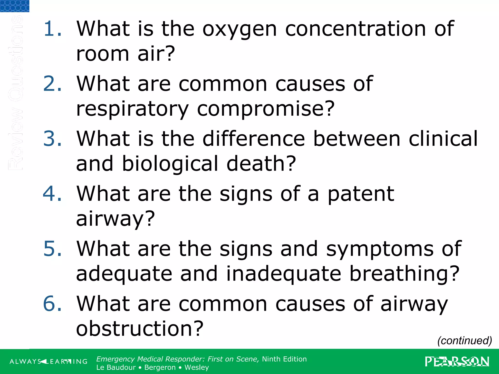 Copyright ©2012 by Pearson Education, Inc.
All rights reserved.
Emergency Care, Twelfth Edition
Daniel J. Limmer • O’Keefe • Grant • Murray • Bergeron • Dickinson
Emergency Medical Responder: First on Scene, Ninth Edition
Le Baudour • Bergeron • Wesley
1. What is the oxygen concentration of
room air?
2. What are common causes of
respiratory compromise?
3. What is the difference between clinical
and biological death?
4. What are the signs of a patent
airway?
5. What are the signs and symptoms of
adequate and inadequate breathing?
6. What are common causes of airway
obstruction? (continued)
 