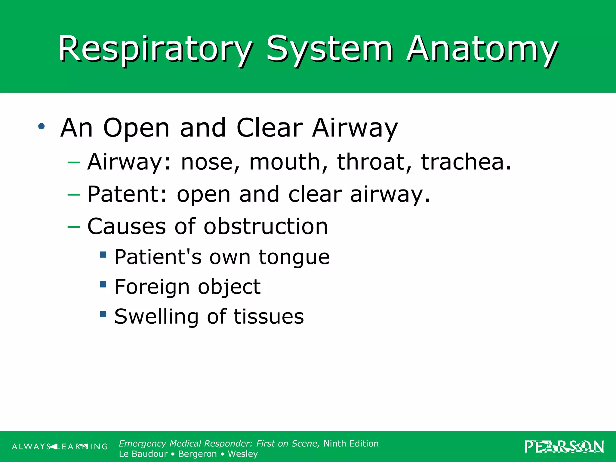 Copyright ©2012 by Pearson Education, Inc.
All rights reserved.
Emergency Care, Twelfth Edition
Daniel J. Limmer • O’Keefe • Grant • Murray • Bergeron • Dickinson
Emergency Medical Responder: First on Scene, Ninth Edition
Le Baudour • Bergeron • Wesley
Respiratory System AnatomyRespiratory System Anatomy
• An Open and Clear Airway
– Airway: nose, mouth, throat, trachea.
– Patent: open and clear airway.
– Causes of obstruction
 Patient's own tongue
 Foreign object
 Swelling of tissues
 