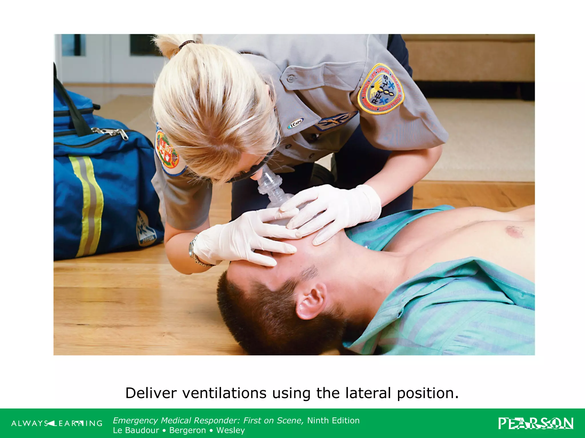 Copyright ©2012 by Pearson Education, Inc.
All rights reserved.
Emergency Care, Twelfth Edition
Daniel J. Limmer • O’Keefe • Grant • Murray • Bergeron • Dickinson
Emergency Medical Responder: First on Scene, Ninth Edition
Le Baudour • Bergeron • Wesley
Deliver ventilations using the lateral position.
 