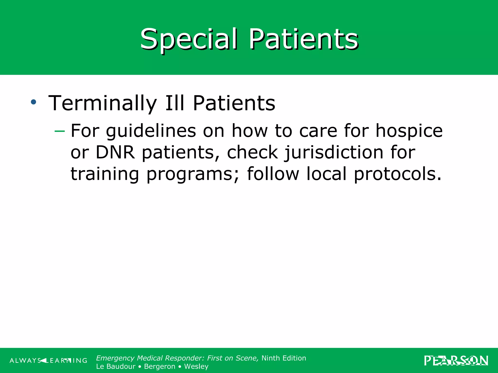 Copyright ©2012 by Pearson Education, Inc.
All rights reserved.
Emergency Care, Twelfth Edition
Daniel J. Limmer • O’Keefe • Grant • Murray • Bergeron • Dickinson
Emergency Medical Responder: First on Scene, Ninth Edition
Le Baudour • Bergeron • Wesley
Special PatientsSpecial Patients
• Terminally Ill Patients
– For guidelines on how to care for hospice
or DNR patients, check jurisdiction for
training programs; follow local protocols.
 
