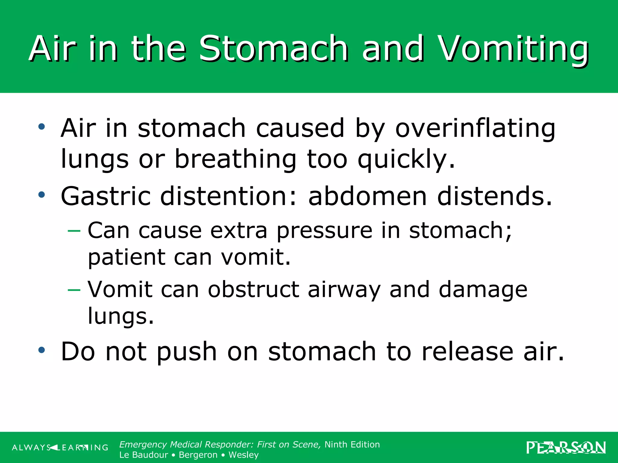 Copyright ©2012 by Pearson Education, Inc.
All rights reserved.
Emergency Care, Twelfth Edition
Daniel J. Limmer • O’Keefe • Grant • Murray • Bergeron • Dickinson
Emergency Medical Responder: First on Scene, Ninth Edition
Le Baudour • Bergeron • Wesley
Air in the Stomach and VomitingAir in the Stomach and Vomiting
• Air in stomach caused by overinflating
lungs or breathing too quickly.
• Gastric distention: abdomen distends.
– Can cause extra pressure in stomach;
patient can vomit.
– Vomit can obstruct airway and damage
lungs.
• Do not push on stomach to release air.
 