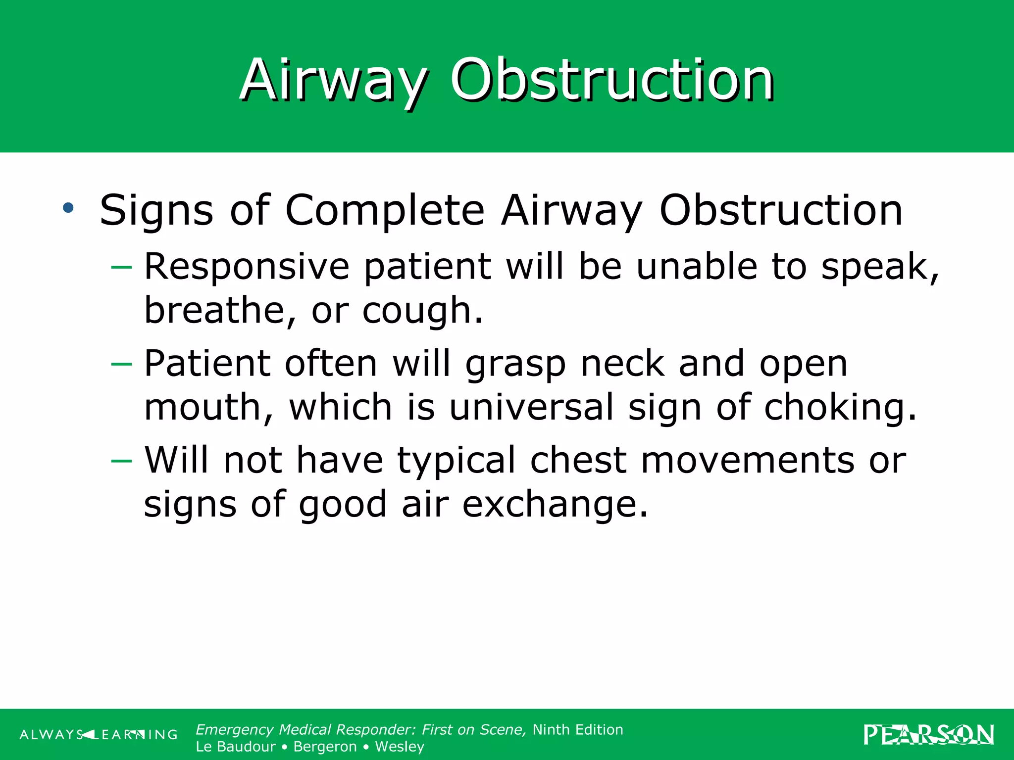 Copyright ©2012 by Pearson Education, Inc.
All rights reserved.
Emergency Care, Twelfth Edition
Daniel J. Limmer • O’Keefe • Grant • Murray • Bergeron • Dickinson
Emergency Medical Responder: First on Scene, Ninth Edition
Le Baudour • Bergeron • Wesley
Airway ObstructionAirway Obstruction
• Signs of Complete Airway Obstruction
– Responsive patient will be unable to speak,
breathe, or cough.
– Patient often will grasp neck and open
mouth, which is universal sign of choking.
– Will not have typical chest movements or
signs of good air exchange.
 
