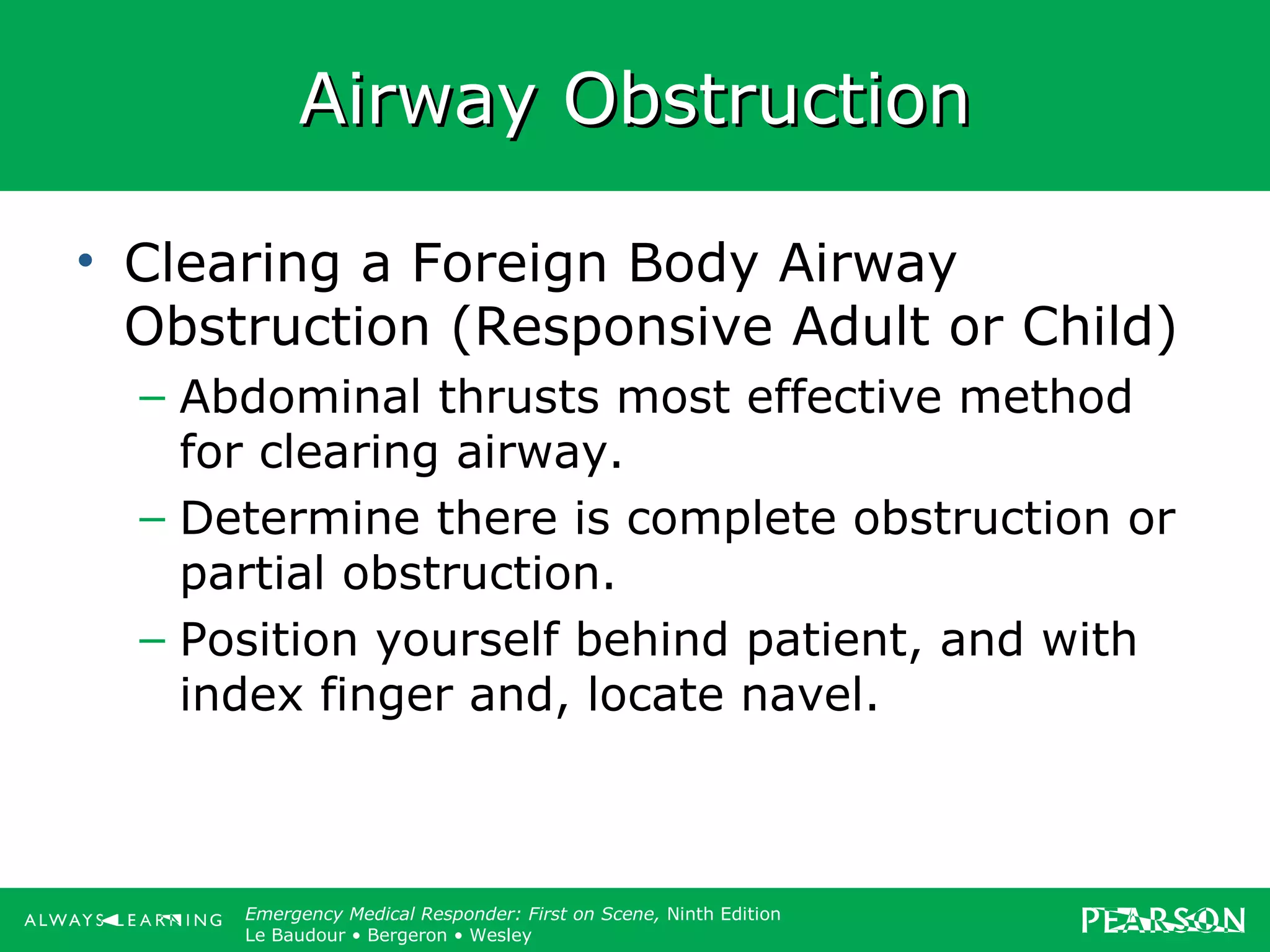 Copyright ©2012 by Pearson Education, Inc.
All rights reserved.
Emergency Care, Twelfth Edition
Daniel J. Limmer • O’Keefe • Grant • Murray • Bergeron • Dickinson
Emergency Medical Responder: First on Scene, Ninth Edition
Le Baudour • Bergeron • Wesley
Airway ObstructionAirway Obstruction
• Clearing a Foreign Body Airway
Obstruction (Responsive Adult or Child)
– Abdominal thrusts most effective method
for clearing airway.
– Determine there is complete obstruction or
partial obstruction.
– Position yourself behind patient, and with
index finger and, locate navel.
 