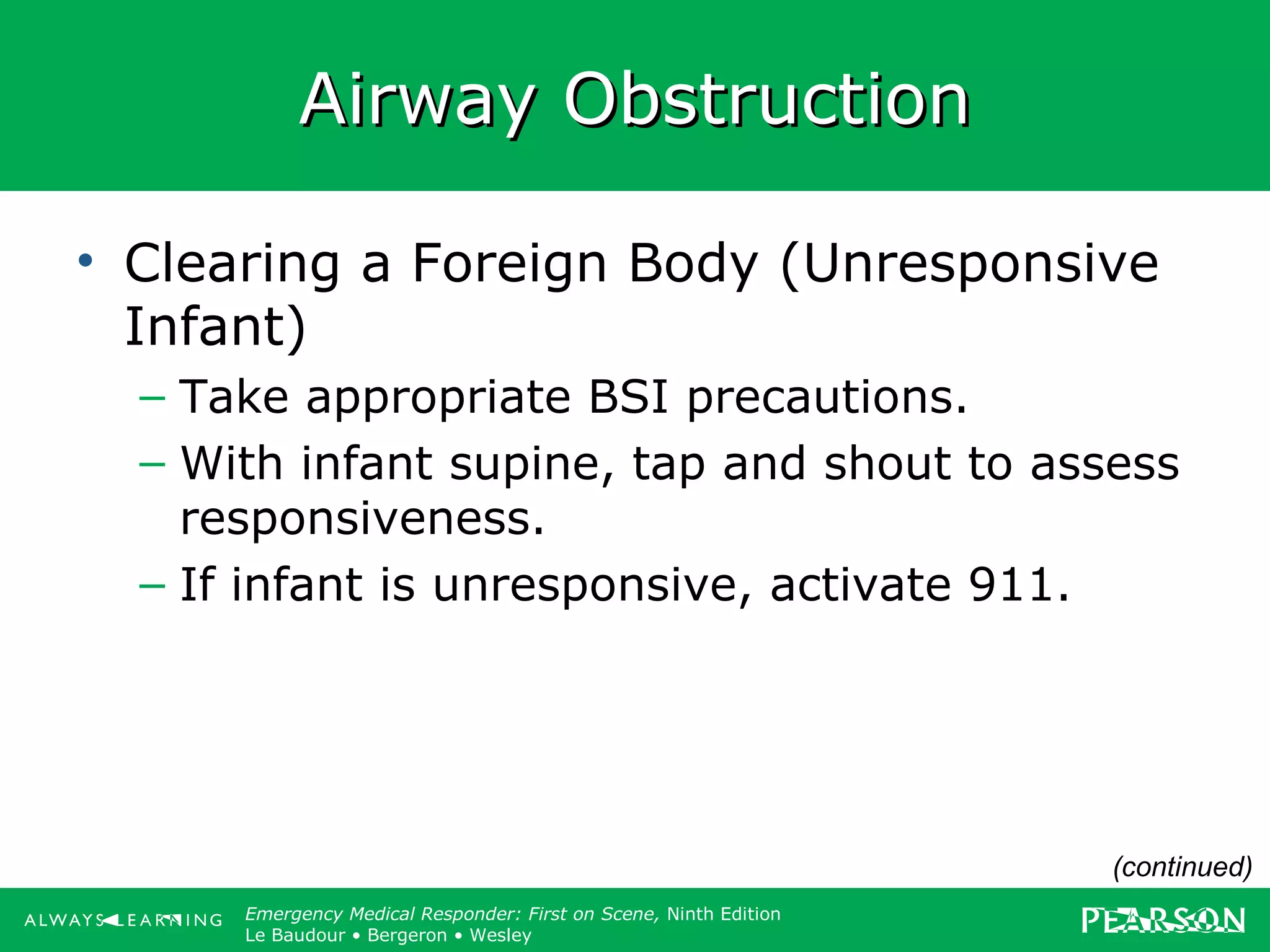 Copyright ©2012 by Pearson Education, Inc.
All rights reserved.
Emergency Care, Twelfth Edition
Daniel J. Limmer • O’Keefe • Grant • Murray • Bergeron • Dickinson
Emergency Medical Responder: First on Scene, Ninth Edition
Le Baudour • Bergeron • Wesley
Airway ObstructionAirway Obstruction
• Clearing a Foreign Body (Unresponsive
Infant)
– Take appropriate BSI precautions.
– With infant supine, tap and shout to assess
responsiveness.
– If infant is unresponsive, activate 911.
(continued)
 