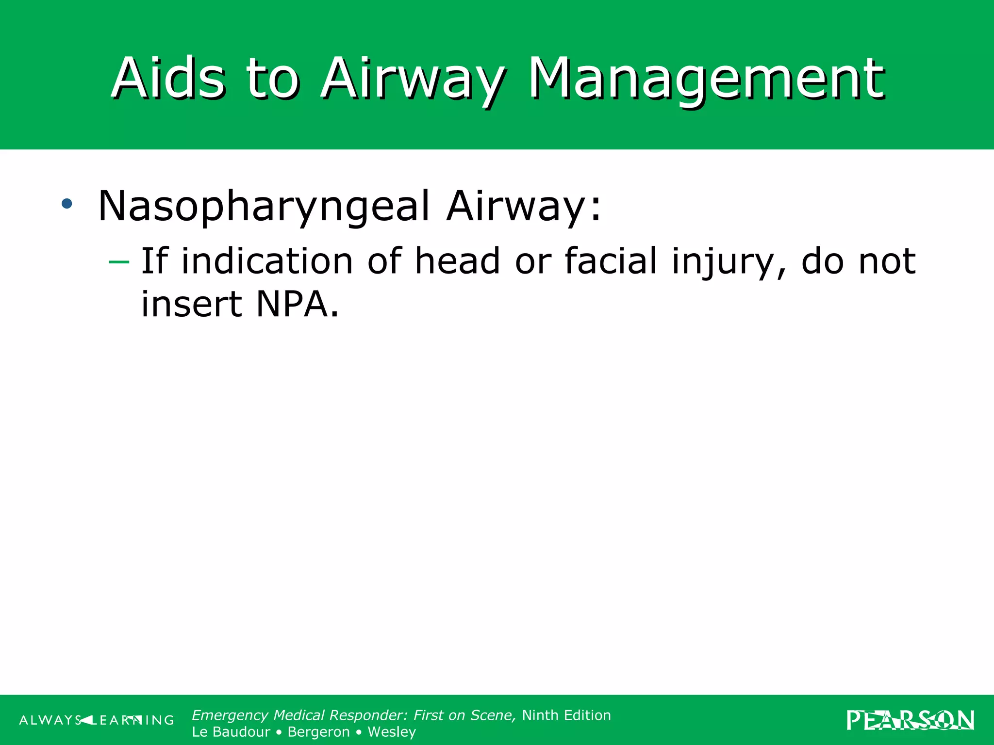 Copyright ©2012 by Pearson Education, Inc.
All rights reserved.
Emergency Care, Twelfth Edition
Daniel J. Limmer • O’Keefe • Grant • Murray • Bergeron • Dickinson
Emergency Medical Responder: First on Scene, Ninth Edition
Le Baudour • Bergeron • Wesley
Aids to Airway ManagementAids to Airway Management
• Nasopharyngeal Airway:
– If indication of head or facial injury, do not
insert NPA.
 