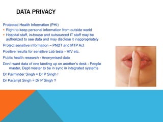 DATA PRIVACY
Protected Health Information (PHI)
 Right to keep personal information from outside world
 Hospital staff, in-house and outsourced IT staff may be
authorized to see data and may disclose it inappropriately
Protect sensitive information – PNDT and MTP Act
Positive results for sensitive Lab tests - HIV etc.
Public health research - Anonymised data
Don’t want data of one landing up on another’s desk - People
master, Dept master to be in sync in integrated systems
Dr Parminder Singh = Dr P Singh !
Dr Paramjit Singh = Dr P Singh ?
 