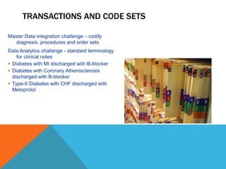 TRANSACTIONS AND CODE SETS
Master Data integration challenge – codify
diagnosis, procedures and order sets
Data Analytics challenge - standard terminology
for clinical notes
 Diabetes with MI discharged with B-blocker
 Diabetes with Coronary Atherosclerosis
discharged with B-blocker
 Type-II Diabetes with CHF discharged with
Metoprolol
 