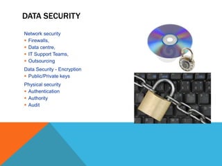 Network security
 Firewalls,
 Data centre,
 IT Support Teams,
 Outsourcing
Data Security - Encryption
 Public/Private keys
Physical security
 Authentication
 Authority
 Audit
DATA SECURITY
 