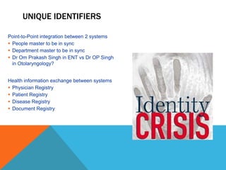 UNIQUE IDENTIFIERS
Point-to-Point integration between 2 systems
 People master to be in sync
 Department master to be in sync
 Dr Om Prakash Singh in ENT vs Dr OP Singh
in Otolaryngology?
Health information exchange between systems
 Physician Registry
 Patient Registry
 Disease Registry
 Document Registry
 