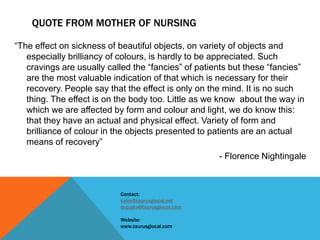 QUOTE FROM MOTHER OF NURSING
“The effect on sickness of beautiful objects, on variety of objects and
especially brilliancy of colours, is hardly to be appreciated. Such
cravings are usually called the “fancies” of patients but these “fancies”
are the most valuable indication of that which is necessary for their
recovery. People say that the effect is only on the mind. It is no such
thing. The effect is on the body too. Little as we know about the way in
which we are affected by form and colour and light, we do know this:
that they have an actual and physical effect. Variety of form and
brilliance of colour in the objects presented to patients are an actual
means of recovery”
- Florence Nightingale
Contact:
sales@taurusglocal.net
drgupta@taurusglocal.com
Website:
www.taurusglocal.com
 