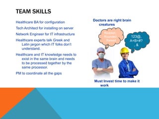 TEAM SKILLS
Healthcare BA for configuration
Tech Architect for installing on server
Network Engineer for IT infrastructure
Healthcare experts talk Greek and
Latin jargon which IT folks don’t
understand.
Healthcare and IT knowledge needs to
exist in the same brain and needs
to be processed together by the
same processor.
PM to coordinate all the gaps
Doctors are right brain
creatures
123@,
A+B=#?
, &
Reddish,
Rounded
, Raised
Must Invest time to make it
work
 