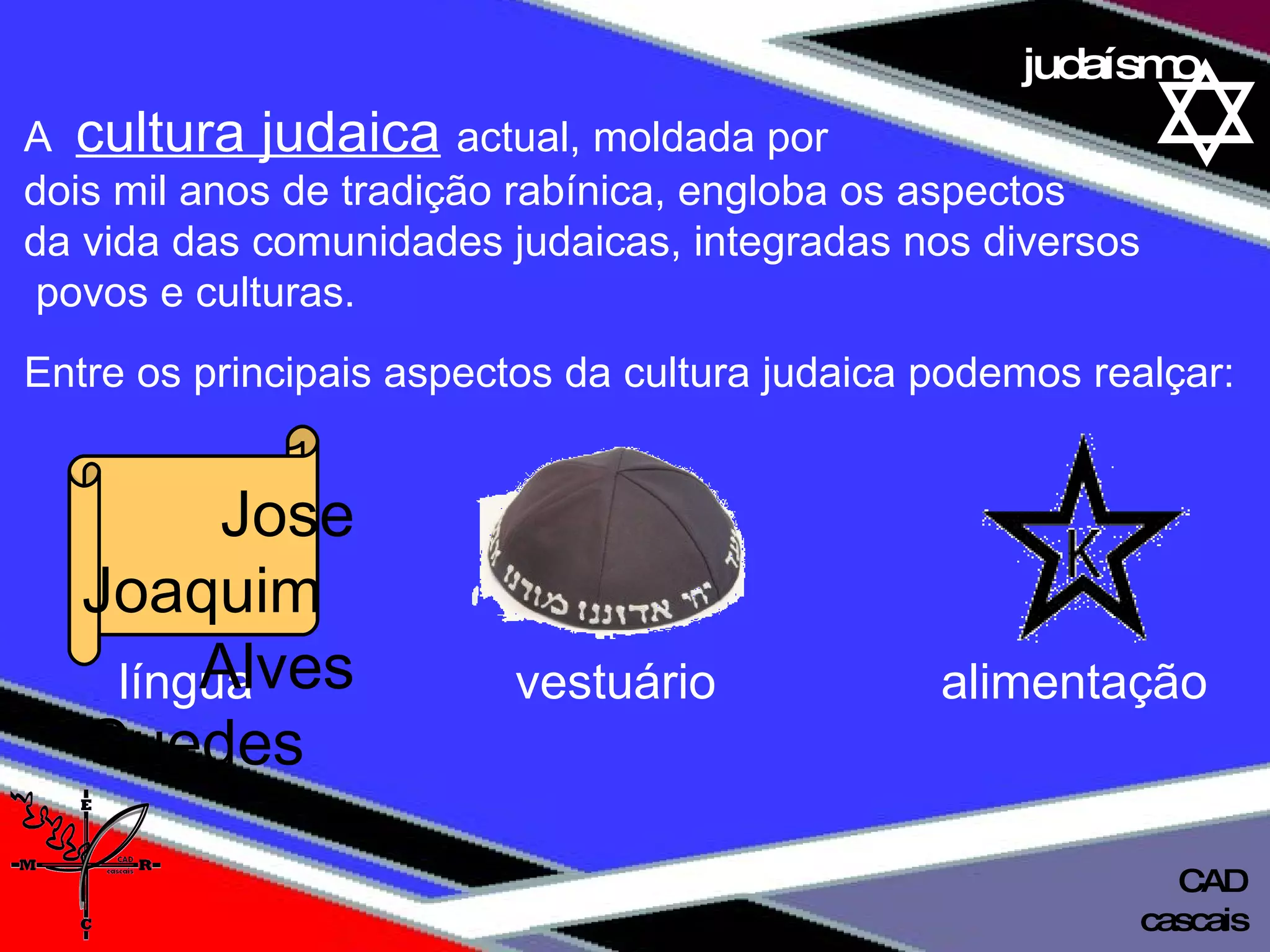 01 definição judaísmo A  cultura judaica   actual, moldada por  dois mil anos de tradição rabínica, engloba os aspectos  da vida das comunidades judaicas, integradas nos diversos povos e culturas.  Entre os principais aspectos da cultura judaica podemos realçar: língua  vestuário   alimentação Jose Joaquim  Alves Guedes cascais CAD 
