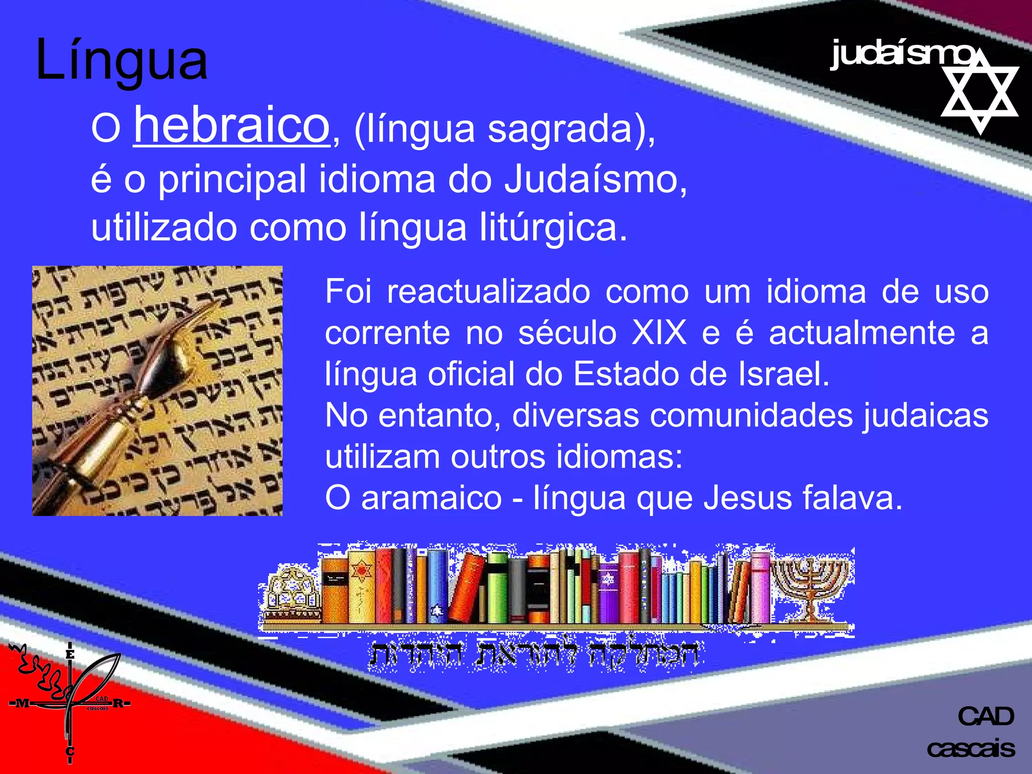 01 definição judaísmo Foi reactualizado como um idioma de uso corrente no século XIX e é actualmente a língua oficial do Estado de Israel.  No entanto, diversas comunidades judaicas utilizam outros idiomas:  O aramaico - língua que Jesus falava. Língua   O  hebraico , (língua sagrada), é o principal idioma do Judaísmo,  utilizado como língua litúrgica.  cascais CAD 