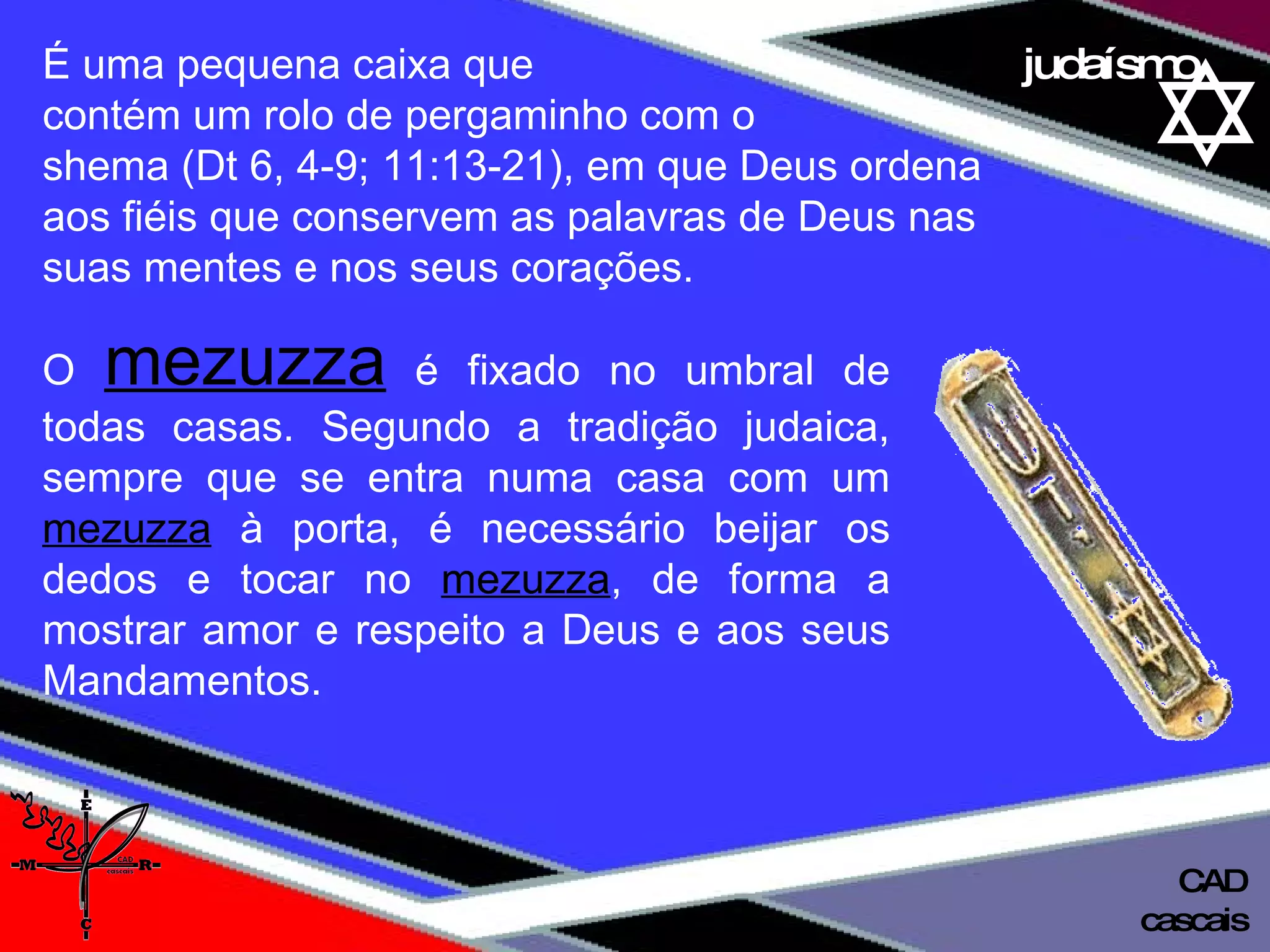 01 definição judaísmo É uma pequena caixa que  contém um rolo de pergaminho com o  shema (Dt 6, 4-9; 11:13-21), em que Deus ordena  aos fiéis que conservem as palavras de Deus nas  suas mentes e nos seus corações.  O   mezuzza   é fixado no umbral de todas casas. Segundo a tradição judaica, sempre que se entra numa casa com um  mezuzza  à porta, é necessário beijar os dedos e tocar no  mezuzza , de forma a mostrar amor e respeito a Deus e aos seus Mandamentos. cascais CAD 