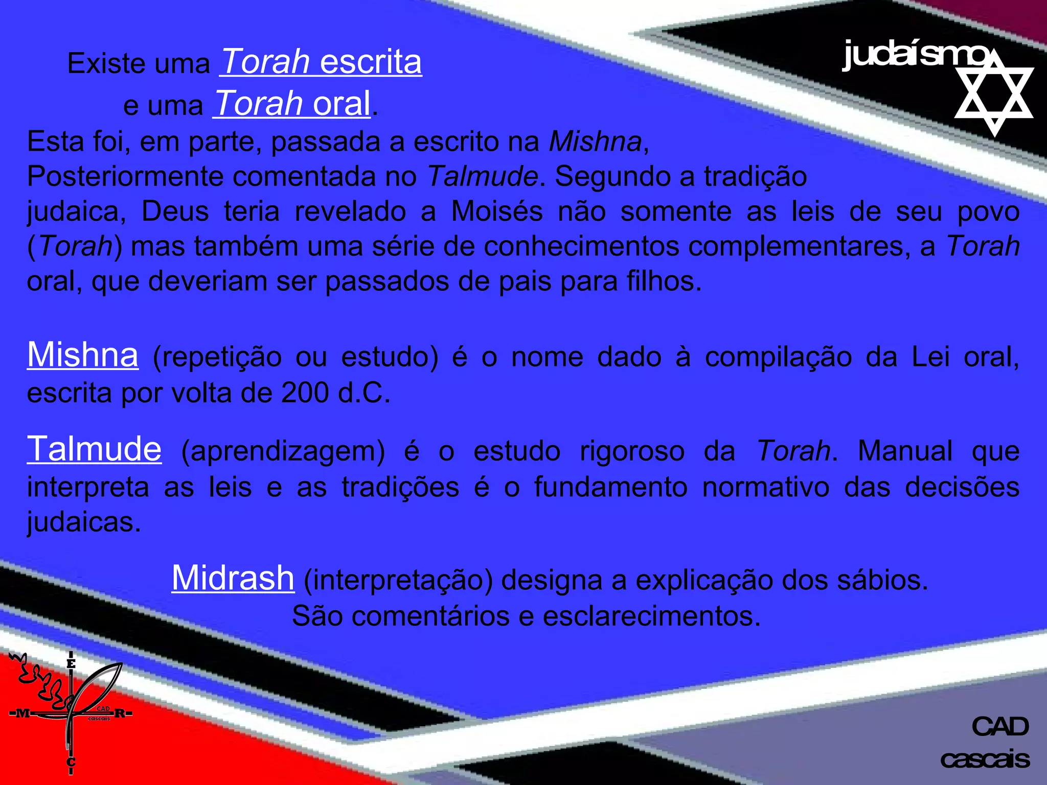 01 definição judaísmo Existe uma  Torah  escrita   e uma  Torah  oral .  Esta foi, em parte, passada a escrito na  Mishna ,  Posteriormente comentada no  Talmude . Segundo a tradição  judaica, Deus teria revelado a Moisés não somente as leis de seu povo ( Torah ) mas também uma série de conhecimentos complementares, a  Torah  oral, que deveriam ser passados de pais para filhos. Mishna  (repetição ou estudo) é o nome dado à compilação da Lei oral, escrita por volta de 200 d.C. Talmude  (aprendizagem) é o estudo rigoroso da  Torah . Manual que interpreta as leis e as tradições é o fundamento normativo das decisões judaicas. Midrash  (interpretação) designa a explicação dos sábios.  São comentários e esclarecimentos. cascais CAD 