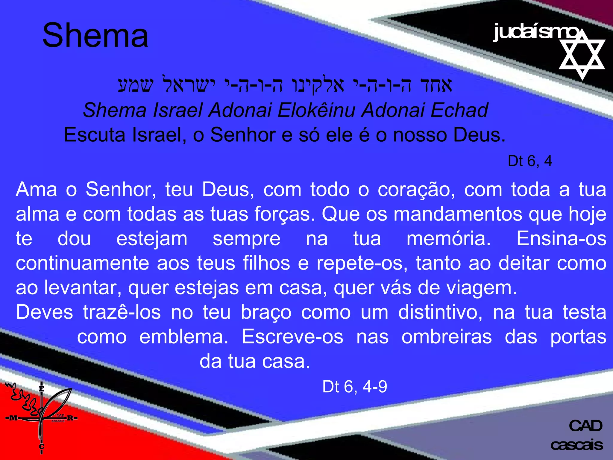 01 definição judaísmo אחד ה - ו - ה - י אלקינו ה - ו - ה - י ישראל שמע Shema Israel Adonai Elokêinu Adonai Echad Escuta Israel, o Senhor e só ele é o nosso Deus. Dt 6, 4 Ama o Senhor, teu Deus, com todo o coração, com toda a tua alma e com todas as tuas forças. Que os mandamentos que hoje te dou estejam sempre na tua memória. Ensina-os continuamente aos teus filhos e repete-os, tanto ao deitar como ao levantar, quer estejas em casa, quer vás de viagem.  Deves trazê-los no teu braço como um distintivo, na tua testa  como emblema. Escreve-os nas ombreiras das portas  da tua casa. Dt 6, 4-9 Shema cascais CAD 