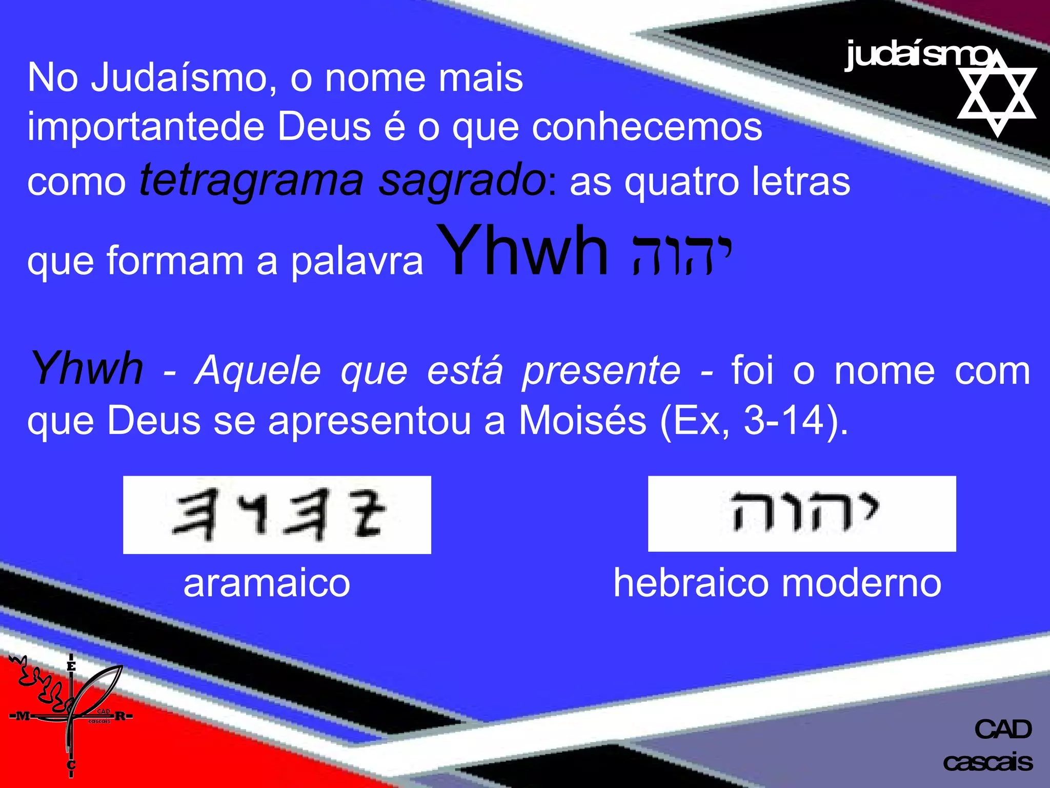 01 definição judaísmo No Judaísmo, o nome mais  importantede Deus é o que conhecemos  como  tetragrama sagrado :  as quatro letras  que formam a palavra  Yhwh  יהוה Yhwh   - Aquele que está presente -  foi o nome com que Deus se apresentou a Moisés (Ex, 3-14). cascais CAD aramaico   hebraico moderno  
